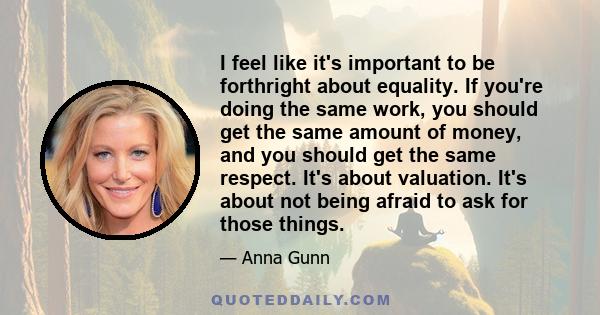 I feel like it's important to be forthright about equality. If you're doing the same work, you should get the same amount of money, and you should get the same respect. It's about valuation. It's about not being afraid