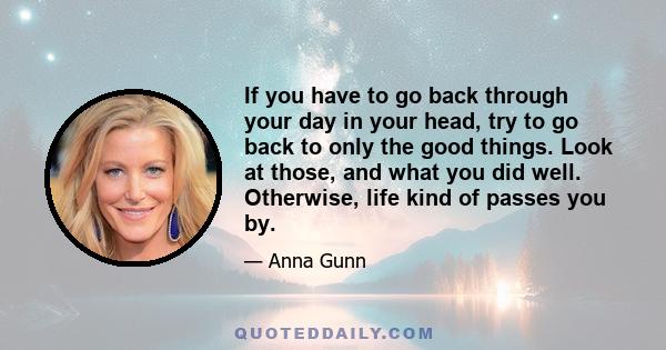 If you have to go back through your day in your head, try to go back to only the good things. Look at those, and what you did well. Otherwise, life kind of passes you by.