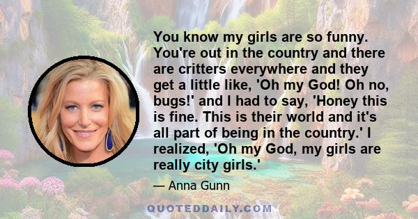 You know my girls are so funny. You're out in the country and there are critters everywhere and they get a little like, 'Oh my God! Oh no, bugs!' and I had to say, 'Honey this is fine. This is their world and it's all