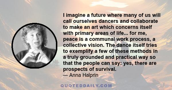 I imagine a future where many of us will call ourselves dancers and collaborate to make an art which concerns itself with primary areas of life... for me, peace is a communal work process, a collective vision. The dance 