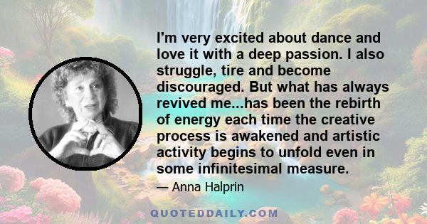 I'm very excited about dance and love it with a deep passion. I also struggle, tire and become discouraged. But what has always revived me...has been the rebirth of energy each time the creative process is awakened and