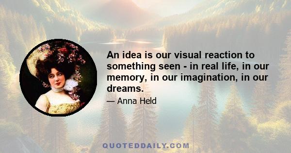 An idea is our visual reaction to something seen - in real life, in our memory, in our imagination, in our dreams.