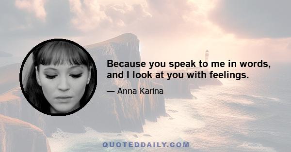Because you speak to me in words, and I look at you with feelings.