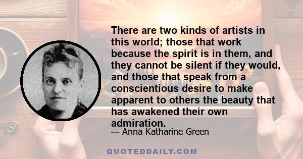 There are two kinds of artists in this world; those that work because the spirit is in them, and they cannot be silent if they would, and those that speak from a conscientious desire to make apparent to others the