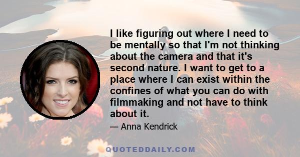 I like figuring out where I need to be mentally so that I'm not thinking about the camera and that it's second nature. I want to get to a place where I can exist within the confines of what you can do with filmmaking