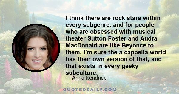 I think there are rock stars within every subgenre, and for people who are obsessed with musical theater Sutton Foster and Audra MacDonald are like Beyonce to them. I'm sure the a cappella world has their own version of 