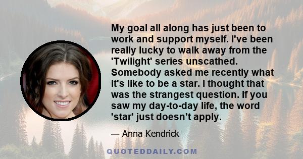 My goal all along has just been to work and support myself. I've been really lucky to walk away from the 'Twilight' series unscathed. Somebody asked me recently what it's like to be a star. I thought that was the