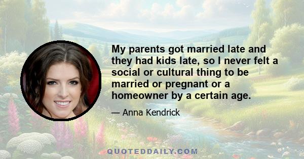 My parents got married late and they had kids late, so I never felt a social or cultural thing to be married or pregnant or a homeowner by a certain age.