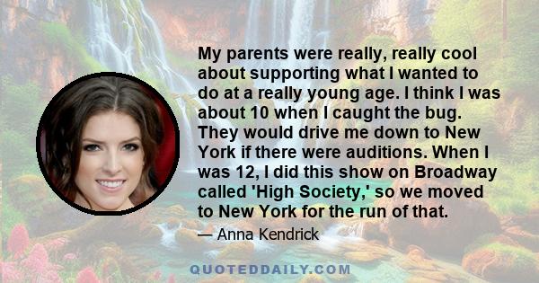 My parents were really, really cool about supporting what I wanted to do at a really young age. I think I was about 10 when I caught the bug. They would drive me down to New York if there were auditions. When I was 12,