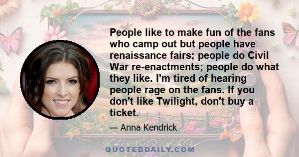 People like to make fun of the fans who camp out but people have renaissance fairs; people do Civil War re-enactments; people do what they like. I'm tired of hearing people rage on the fans. If you don't like Twilight,