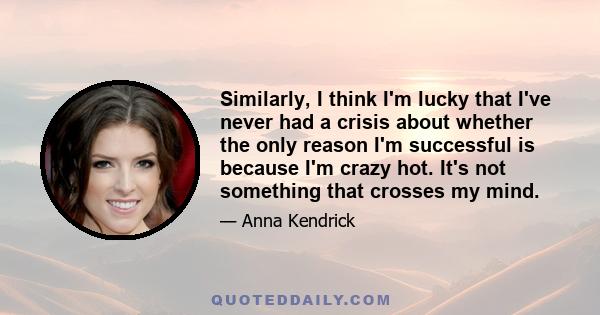 Similarly, I think I'm lucky that I've never had a crisis about whether the only reason I'm successful is because I'm crazy hot. It's not something that crosses my mind.