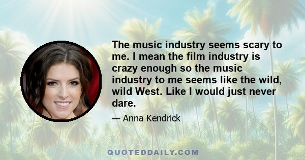 The music industry seems scary to me. I mean the film industry is crazy enough so the music industry to me seems like the wild, wild West. Like I would just never dare.