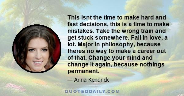 This isnt the time to make hard and fast decisions, this is a time to make mistakes. Take the wrong train and get stuck somewhere. Fall in love, a lot. Major in philosophy, because theres no way to make a career out of