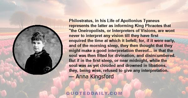 Philostratus, in his Life of Apollonius Tyaneus represents the latter as informing King Phraotes that the Oneiropolists, or Interpreters of Visions, are wont never to interpret any vision till they have first enquired