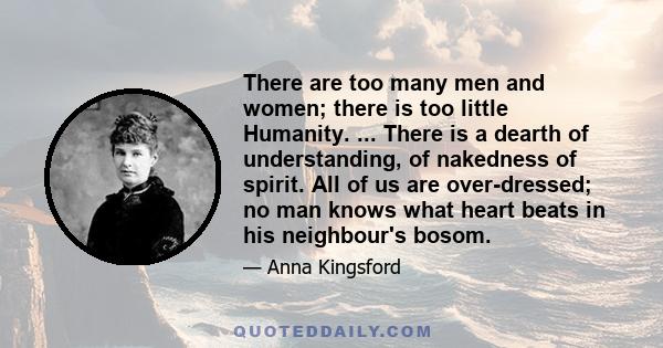 There are too many men and women; there is too little Humanity. ... There is a dearth of understanding, of nakedness of spirit. All of us are over-dressed; no man knows what heart beats in his neighbour's bosom.