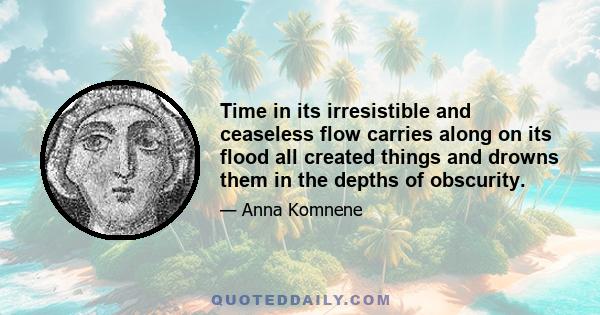 Time in its irresistible and ceaseless flow carries along on its flood all created things and drowns them in the depths of obscurity. . . . But the tale of history forms a very strong bulwark against the stream of time, 