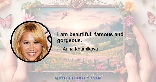 I am beautiful, famous and gorgeous.