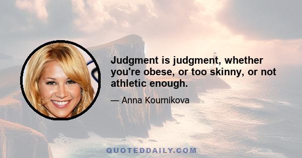 Judgment is judgment, whether you're obese, or too skinny, or not athletic enough.