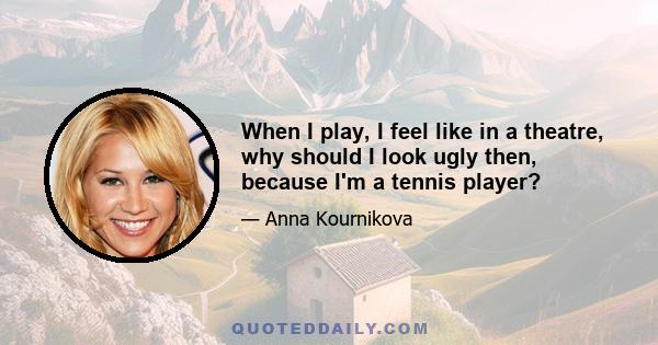 When I play, I feel like in a theatre, why should I look ugly then, because I'm a tennis player?