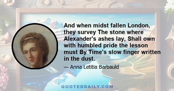 And when midst fallen London, they survey The stone where Alexander's ashes lay, Shall own with humbled pride the lesson must By Time's slow finger written in the dust.