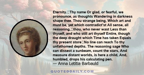 Eternity.Thy name Or glad, or fearful, we pronounce, as thoughts Wandering in darkness shape thee. Thou strange being, Which art and must be, yet which contradict'st All sense, all reasoning,thou, who never wast Less