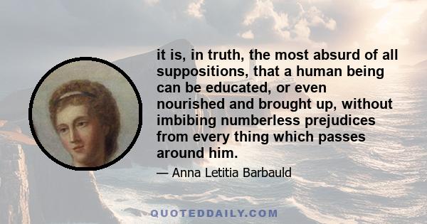 it is, in truth, the most absurd of all suppositions, that a human being can be educated, or even nourished and brought up, without imbibing numberless prejudices from every thing which passes around him.