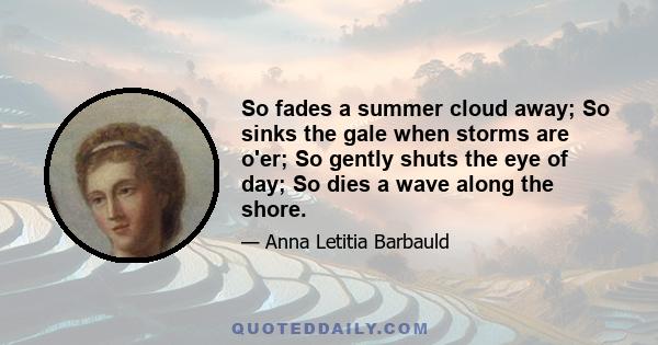 So fades a summer cloud away; So sinks the gale when storms are o'er; So gently shuts the eye of day; So dies a wave along the shore.