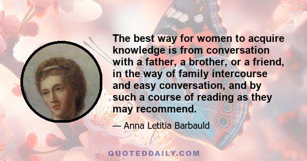 The best way for women to acquire knowledge is from conversation with a father, a brother, or a friend, in the way of family intercourse and easy conversation, and by such a course of reading as they may recommend.