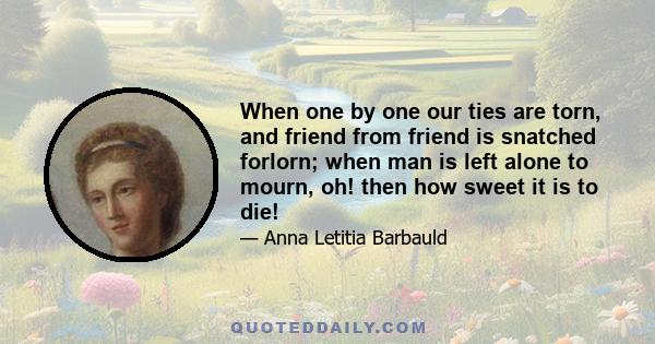 When one by one our ties are torn, and friend from friend is snatched forlorn; when man is left alone to mourn, oh! then how sweet it is to die!