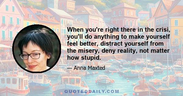 When you're right there in the crisi, you'll do anything to make yourself feel better, distract yourself from the misery, deny reality, not matter how stupid.