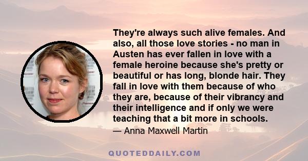 They're always such alive females. And also, all those love stories - no man in Austen has ever fallen in love with a female heroine because she's pretty or beautiful or has long, blonde hair. They fall in love with