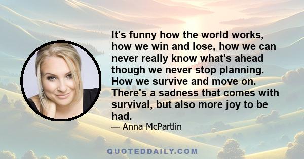 It's funny how the world works, how we win and lose, how we can never really know what's ahead though we never stop planning. How we survive and move on. There's a sadness that comes with survival, but also more joy to