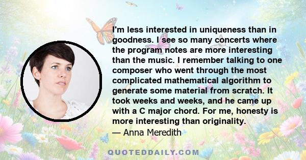 I'm less interested in uniqueness than in goodness. I see so many concerts where the program notes are more interesting than the music. I remember talking to one composer who went through the most complicated