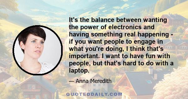 It's the balance between wanting the power of electronics and having something real happening - if you want people to engage in what you're doing, I think that's important. I want to have fun with people, but that's