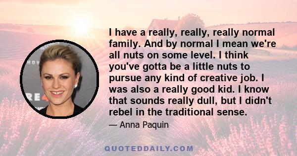 I have a really, really, really normal family. And by normal I mean we're all nuts on some level. I think you've gotta be a little nuts to pursue any kind of creative job. I was also a really good kid. I know that