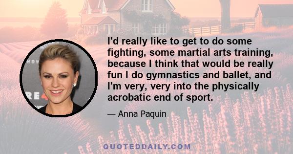 I'd really like to get to do some fighting, some martial arts training, because I think that would be really fun I do gymnastics and ballet, and I'm very, very into the physically acrobatic end of sport.