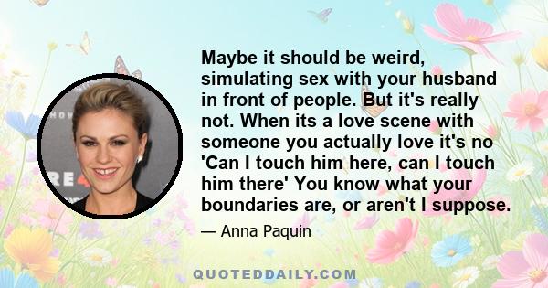 Maybe it should be weird, simulating sex with your husband in front of people. But it's really not. When its a love scene with someone you actually love it's no 'Can I touch him here, can I touch him there' You know