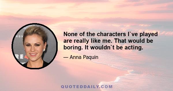 None of the characters I`ve played are really like me. That would be boring. It wouldn`t be acting.