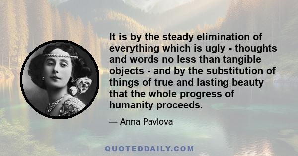 It is by the steady elimination of everything which is ugly - thoughts and words no less than tangible objects - and by the substitution of things of true and lasting beauty that the whole progress of humanity proceeds.