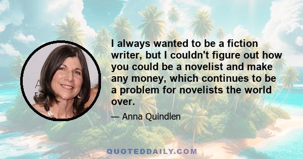 I always wanted to be a fiction writer, but I couldn't figure out how you could be a novelist and make any money, which continues to be a problem for novelists the world over.