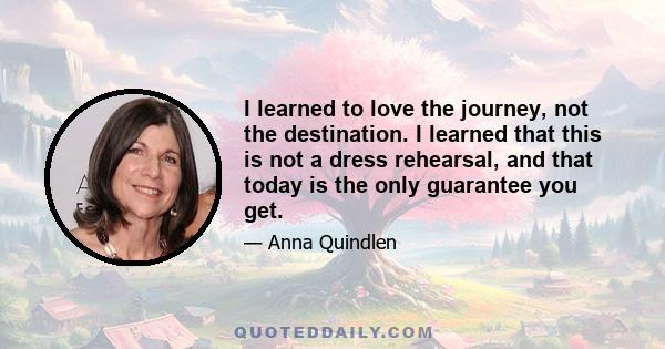 I learned to love the journey, not the destination. I learned that this is not a dress rehearsal, and that today is the only guarantee you get.