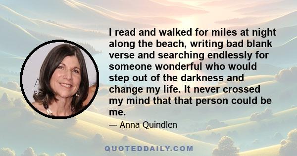 I read and walked for miles at night along the beach, writing bad blank verse and searching endlessly for someone wonderful who would step out of the darkness and change my life. It never crossed my mind that that