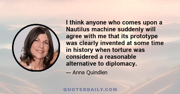 I think anyone who comes upon a Nautilus machine suddenly will agree with me that its prototype was clearly invented at some time in history when torture was considered a reasonable alternative to diplomacy.