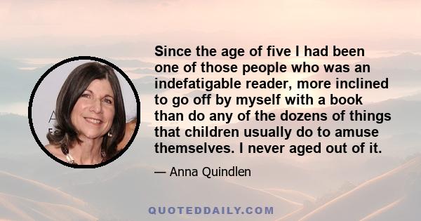 Since the age of five I had been one of those people who was an indefatigable reader, more inclined to go off by myself with a book than do any of the dozens of things that children usually do to amuse themselves. I