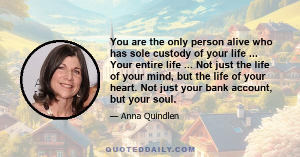 You are the only person alive who has sole custody of your life ... Your entire life ... Not just the life of your mind, but the life of your heart. Not just your bank account, but your soul.