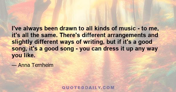 I've always been drawn to all kinds of music - to me, it's all the same. There's different arrangements and slightly different ways of writing, but if it's a good song, it's a good song - you can dress it up any way you 