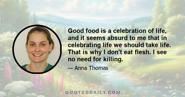 Good food is a celebration of life, and it seems absurd to me that in celebrating life we should take life. That is why I don't eat flesh. I see no need for killing.