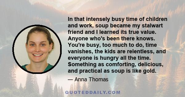 In that intensely busy time of children and work, soup became my stalwart friend and I learned its true value. Anyone who's been there knows. You're busy, too much to do, time vanishes, the kids are relentless, and