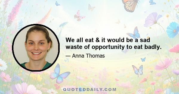 We all eat & it would be a sad waste of opportunity to eat badly.