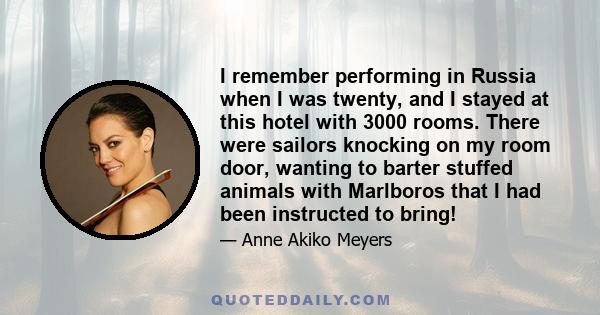 I remember performing in Russia when I was twenty, and I stayed at this hotel with 3000 rooms. There were sailors knocking on my room door, wanting to barter stuffed animals with Marlboros that I had been instructed to